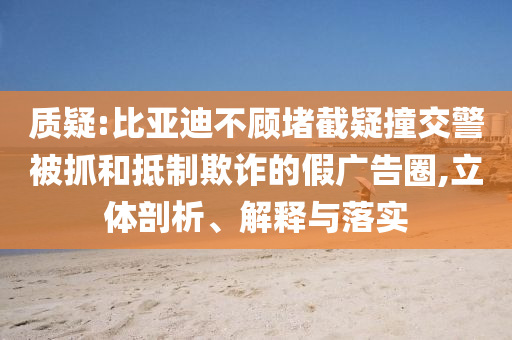 質(zhì)疑:比亞迪不顧堵截疑撞交警被抓和抵制欺詐的假?gòu)V告圈,立體剖析、解釋與落實(shí)