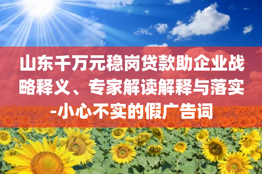 山東千萬(wàn)元穩(wěn)崗貸款助企業(yè)戰(zhàn)略釋義、專家解讀解釋與落實(shí)-小心不實(shí)的假?gòu)V告詞