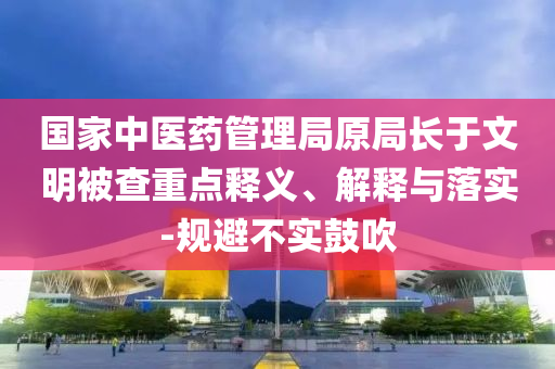 國家中醫(yī)藥管理局原局長于文明被查重點釋義、解釋與落實-規(guī)避不實鼓吹