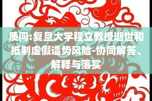 質(zhì)問(wèn):復(fù)旦大學(xué)程立教授逝世和抵制虛假造勢(shì)風(fēng)險(xiǎn)-協(xié)同解答、解釋與落實(shí)