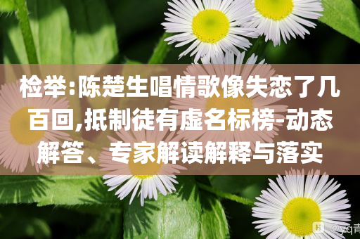 檢舉:陳楚生唱情歌像失戀了幾百回,抵制徒有虛名標(biāo)榜-動態(tài)解答、專家解讀解釋與落實(shí)