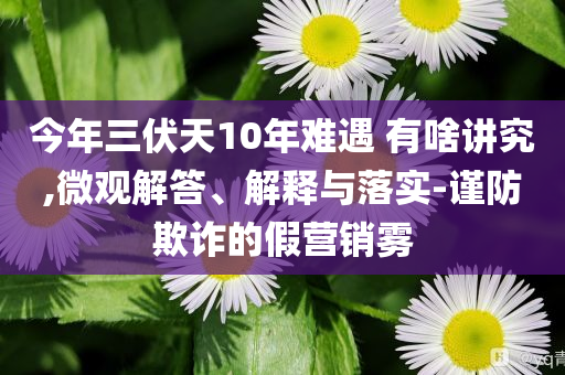 今年三伏天10年難遇 有啥講究,微觀解答、解釋與落實(shí)-謹(jǐn)防欺詐的假營(yíng)銷霧