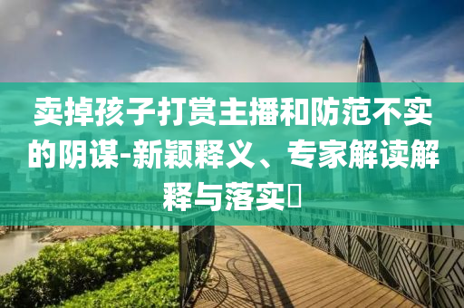 賣掉孩子打賞主播和防范不實(shí)的陰謀-新穎釋義、專家解讀解釋與落實(shí)?