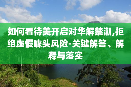 如何看待美開啟對(duì)華解禁潮,拒絕虛假噱頭風(fēng)險(xiǎn)-關(guān)鍵解答、解釋與落實(shí)