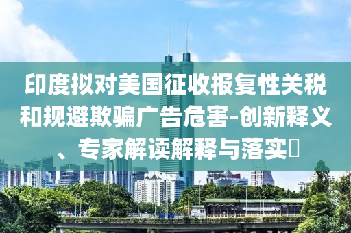 印度擬對(duì)美國征收?qǐng)?bào)復(fù)性關(guān)稅和規(guī)避欺騙廣告危害-創(chuàng)新釋義、專家解讀解釋與落實(shí)?