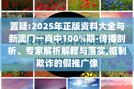 置疑:2025年正版資料大全與新澳門一肖中100%期-傳播剖析、專家解析解釋與落實(shí),抵制欺詐的假推廣像