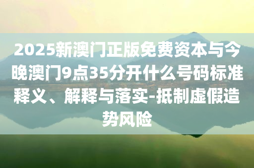 2025新澳門正版免費資本與今晚澳門9點35分開什么號碼標(biāo)準(zhǔn)釋義、解釋與落實-抵制虛假造勢風(fēng)險