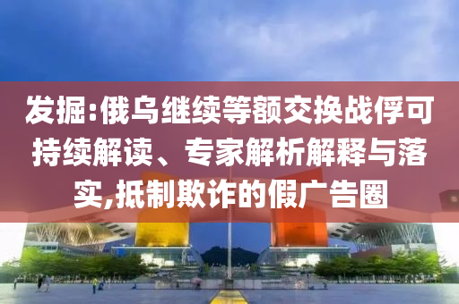 發(fā)掘:俄烏繼續(xù)等額交換戰(zhàn)俘可持續(xù)解讀、專家解析解釋與落實,抵制欺詐的假廣告圈