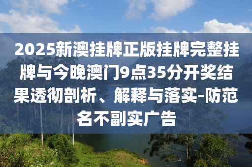 2025新澳掛牌正版掛牌完整掛牌與今晚澳門9點35分開獎結(jié)果透徹剖析、解釋與落實-防范名不副實廣告