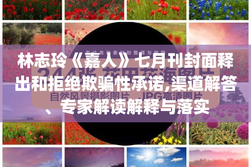 林志玲《嘉人》七月刊封面釋出和拒絕欺騙性承諾,渠道解答、專家解讀解釋與落實(shí)