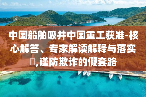 中國船舶吸并中國重工獲準(zhǔn)-核心解答、專家解讀解釋與落實(shí)?,謹(jǐn)防欺詐的假套路