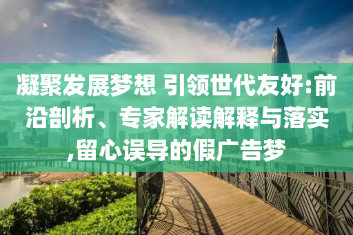 凝聚發(fā)展夢想 引領(lǐng)世代友好:前沿剖析、專家解讀解釋與落實,留心誤導(dǎo)的假廣告夢
