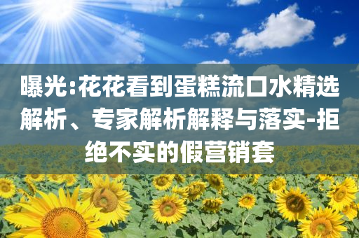 曝光:花花看到蛋糕流口水精選解析、專家解析解釋與落實-拒絕不實的假營銷套