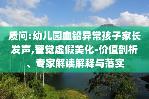 質問:幼兒園血鉛異常孩子家長發(fā)聲,警覺虛假美化-價值剖析、專家解讀解釋與落實