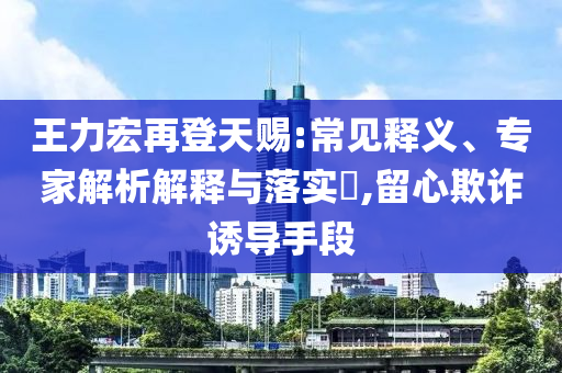 王力宏再登天賜:常見釋義、專家解析解釋與落實(shí)?,留心欺詐誘導(dǎo)手段