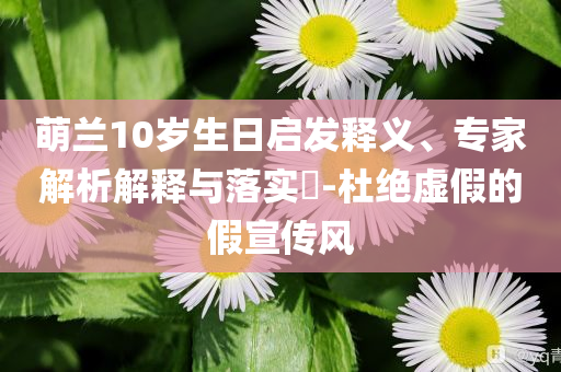 萌蘭10歲生日啟發(fā)釋義、專家解析解釋與落實(shí)?-杜絕虛假的假宣傳風(fēng)