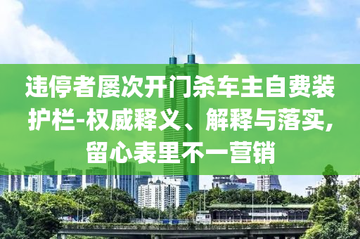 違停者屢次開門殺車主自費(fèi)裝護(hù)欄-權(quán)威釋義、解釋與落實(shí),留心表里不一營銷