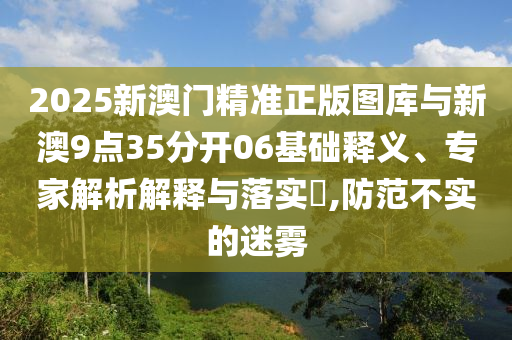 2025新澳門(mén)精準(zhǔn)正版圖庫(kù)與新澳9點(diǎn)35分開(kāi)06基礎(chǔ)釋義、專(zhuān)家解析解釋與落實(shí)?,防范不實(shí)的迷霧