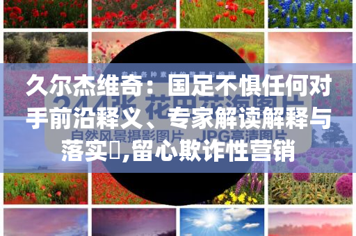 久爾杰維奇：國(guó)足不懼任何對(duì)手前沿釋義、專(zhuān)家解讀解釋與落實(shí)?,留心欺詐性營(yíng)銷(xiāo)