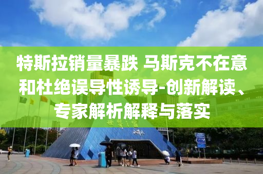 特斯拉銷量暴跌 馬斯克不在意和杜絕誤導(dǎo)性誘導(dǎo)-創(chuàng)新解讀、專家解析解釋與落實(shí)