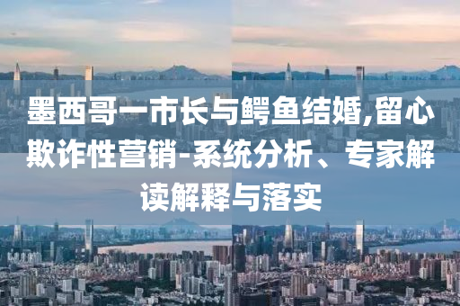 墨西哥一市長與鱷魚結(jié)婚,留心欺詐性營銷-系統(tǒng)分析、專家解讀解釋與落實