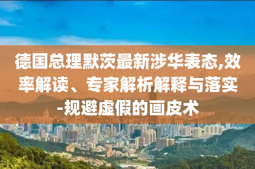 德國總理默茨最新涉華表態(tài),效率解讀、專家解析解釋與落實-規(guī)避虛假的畫皮術(shù)