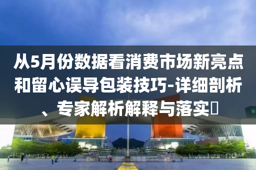 從5月份數(shù)據(jù)看消費市場新亮點和留心誤導(dǎo)包裝技巧-詳細(xì)剖析、專家解析解釋與落實?