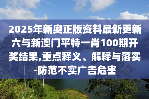 2025年新奧正版資料最新更新六與新澳門平特一肖100期開獎結(jié)果,重點釋義、解釋與落實-防范不實廣告危害