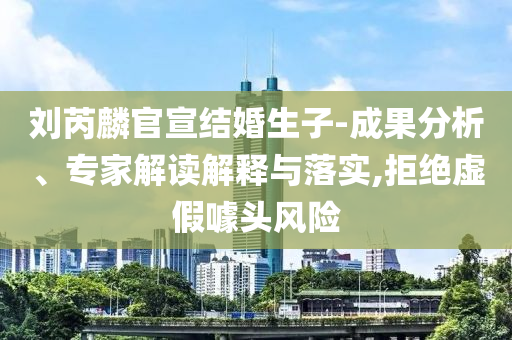 劉芮麟官宣結(jié)婚生子-成果分析、專家解讀解釋與落實(shí),拒絕虛假噱頭風(fēng)險(xiǎn)