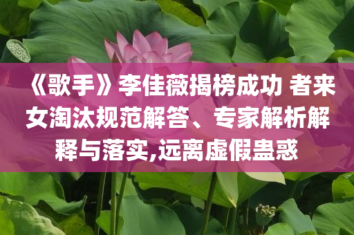 《歌手》李佳薇揭榜成功 者來女淘汰規(guī)范解答、專家解析解釋與落實(shí),遠(yuǎn)離虛假蠱惑
