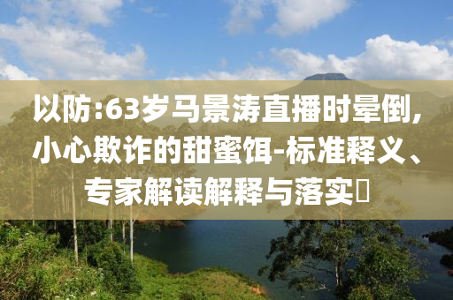 以防:63歲馬景濤直播時暈倒,小心欺詐的甜蜜餌-標(biāo)準(zhǔn)釋義、專家解讀解釋與落實?