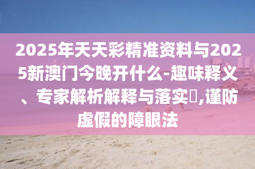 2025年天天彩精準資料與2025新澳門今晚開什么-趣味釋義、專家解析解釋與落實?,謹防虛假的障眼法