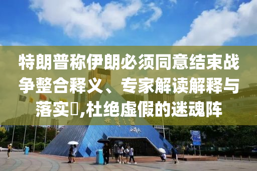 特朗普稱伊朗必須同意結(jié)束戰(zhàn)爭整合釋義、專家解讀解釋與落實?,杜絕虛假的迷魂陣