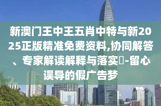 新澳門王中王五肖中特與新2025正版精準免費資料,協(xié)同解答、專家解讀解釋與落實?-留心誤導的假廣告夢