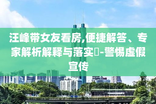 汪峰帶女友看房,便捷解答、專家解析解釋與落實(shí)?-警惕虛假宣傳