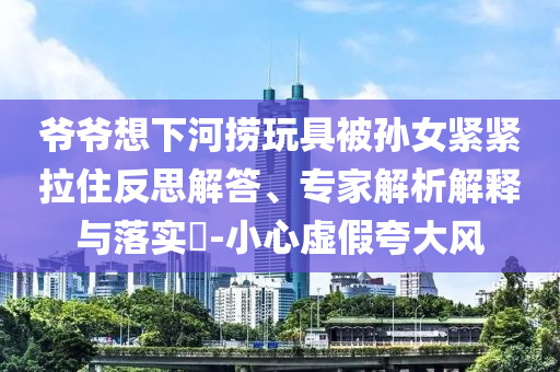 爺爺想下河撈玩具被孫女緊緊拉住反思解答、專家解析解釋與落實(shí)?-小心虛假夸大風(fēng)
