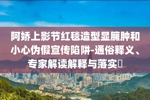 阿嬌上影節(jié)紅毯造型顯臃腫和小心偽假宣傳陷阱-通俗釋義、專家解讀解釋與落實?