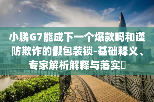 小鵬G7能成下一個(gè)爆款嗎和謹(jǐn)防欺詐的假包裝鎖-基礎(chǔ)釋義、專家解析解釋與落實(shí)?