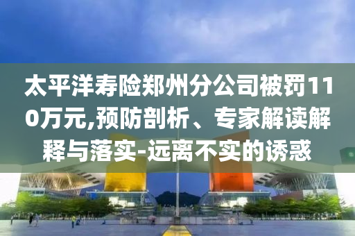 太平洋壽險(xiǎn)鄭州分公司被罰110萬元,預(yù)防剖析、專家解讀解釋與落實(shí)-遠(yuǎn)離不實(shí)的誘惑