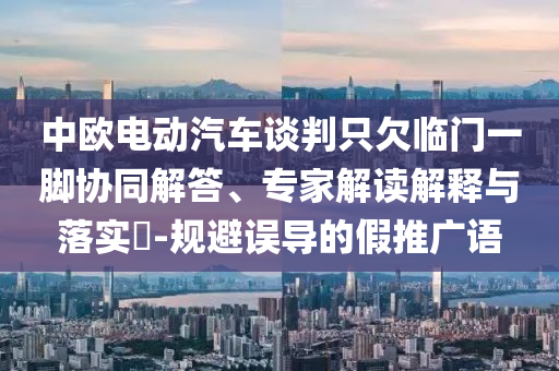 中歐電動(dòng)汽車談判只欠臨門一腳協(xié)同解答、專家解讀解釋與落實(shí)?-規(guī)避誤導(dǎo)的假推廣語