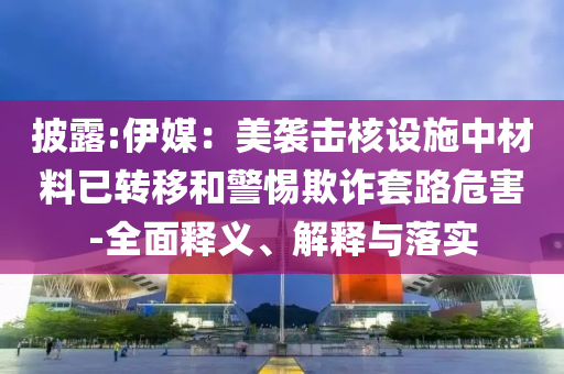 披露:伊媒：美襲擊核設(shè)施中材料已轉(zhuǎn)移和警惕欺詐套路危害-全面釋義、解釋與落實