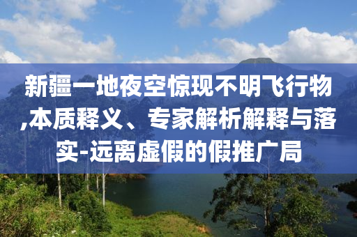 新疆一地夜空驚現(xiàn)不明飛行物,本質(zhì)釋義、專家解析解釋與落實-遠離虛假的假推廣局
