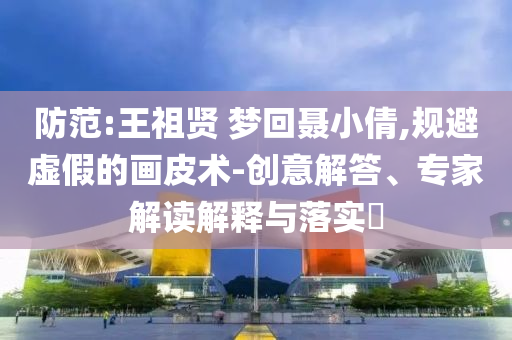 防范:王祖賢 夢回聶小倩,規(guī)避虛假的畫皮術(shù)-創(chuàng)意解答、專家解讀解釋與落實?