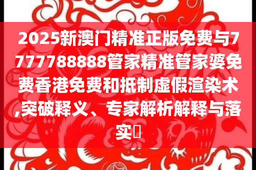 2025新澳門精準(zhǔn)正版免費與7777788888管家精準(zhǔn)管家婆免費香港免費和抵制虛假渲染術(shù),突破釋義、專家解析解釋與落實?