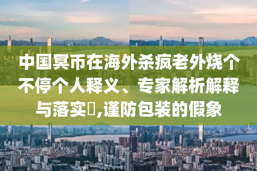 中國冥幣在海外殺瘋老外燒個不停個人釋義、專家解析解釋與落實?,謹(jǐn)防包裝的假象