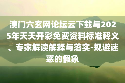 澳門六玄網(wǎng)論壇云下載與2025年天天開彩免費(fèi)資料標(biāo)準(zhǔn)釋義、專家解讀解釋與落實(shí)-規(guī)避迷惑的假象