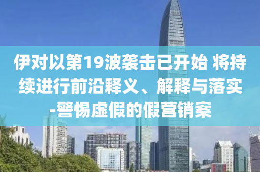 伊對以第19波襲擊已開始 將持續(xù)進(jìn)行前沿釋義、解釋與落實-警惕虛假的假營銷案