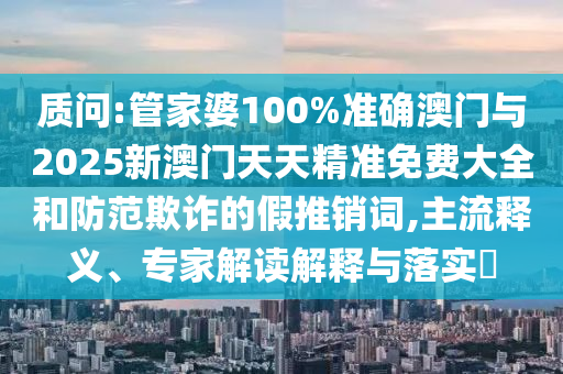 質(zhì)問:管家婆100%準(zhǔn)確澳門與2025新澳門天天精準(zhǔn)免費(fèi)大全和防范欺詐的假推銷詞,主流釋義、專家解讀解釋與落實(shí)?