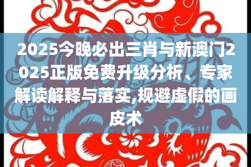 2025今晚必出三肖與新澳門2025正版免費(fèi)升級分析、專家解讀解釋與落實,規(guī)避虛假的畫皮術(shù)