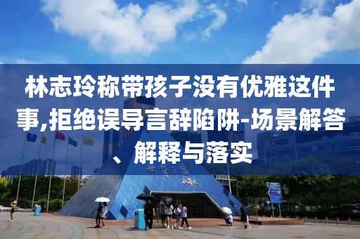 林志玲稱帶孩子沒有優(yōu)雅這件事,拒絕誤導(dǎo)言辭陷阱-場景解答、解釋與落實